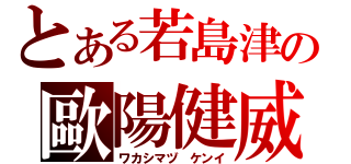 とある若島津の歐陽健威（ワカシマヅ ケンイ）