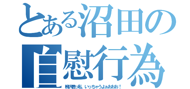 とある沼田の自慰行為（柳沢君っ私、いっちゃうよぉおおお！）