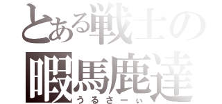 とある戦士の暇馬鹿達（うるさーぃ）