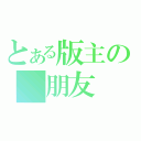 とある版主の 朋友（）