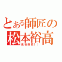 とある師匠の松本裕高（流石師匠！！）