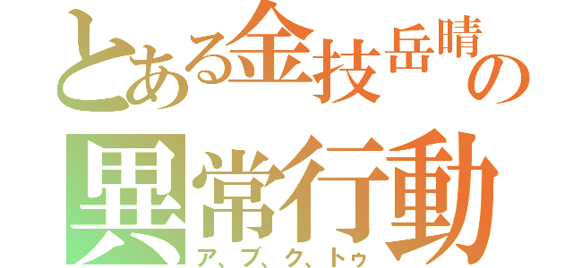 とある金技岳晴の異常行動（ア、ブ、ク、トゥ）