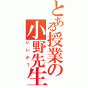 とある授業の小野先生Ⅱ（いいか？）