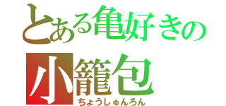 とある亀好きの小籠包（ちょうしゅんろん）