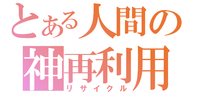 とある人間の神再利用（リサイクル）