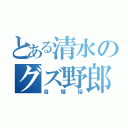 とある清水のグズ野郎（自慢話）