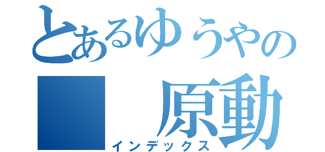 とあるゆうやの  原動力（インデックス）