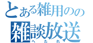 とある雑用のの雑談放送（へ　た　れ）