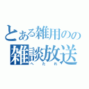 とある雑用のの雑談放送（へ　た　れ）