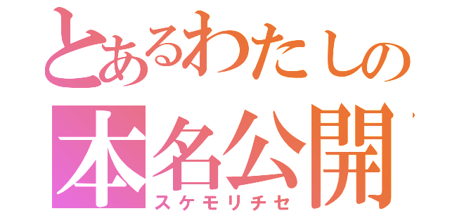 とあるわたしの本名公開（スケモリチセ）