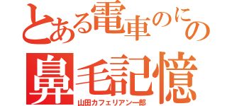 とある電車のにいたオヤジの鼻毛記憶（山田カフェリアン一郎）