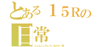 とある１５Ｒの日常（どんなことをしているのか…笑）