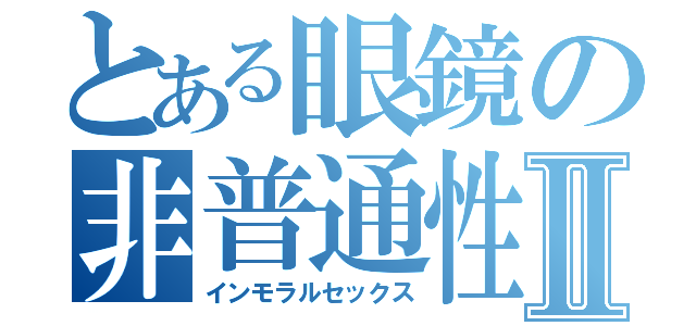 とある眼鏡の非普通性交Ⅱ（インモラルセックス）