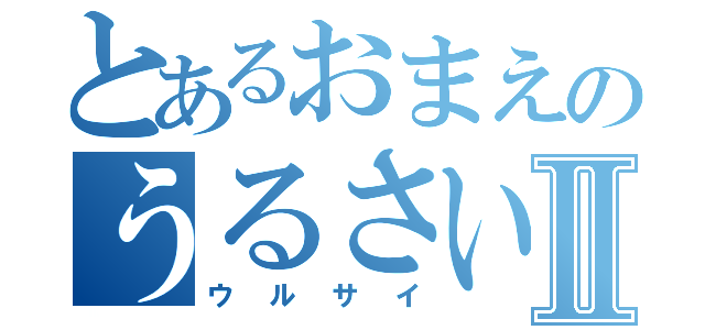 とあるおまえのうるさい言葉Ⅱ（ウルサイ）