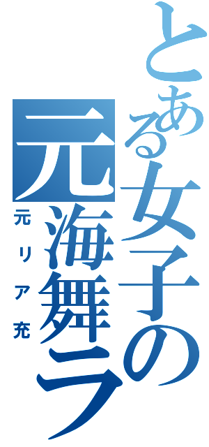 とある女子の元海舞ラブ（元リア充）