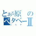 とある原のベタベータⅡ（じん子）