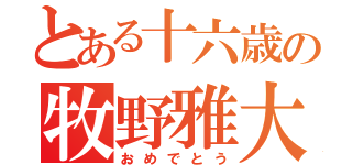 とある十六歳の牧野雅大（おめでとう）