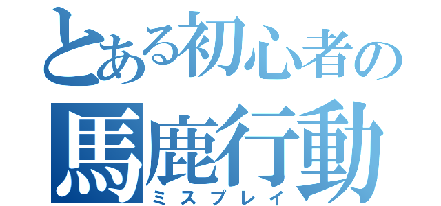 とある初心者の馬鹿行動（ミスプレイ）