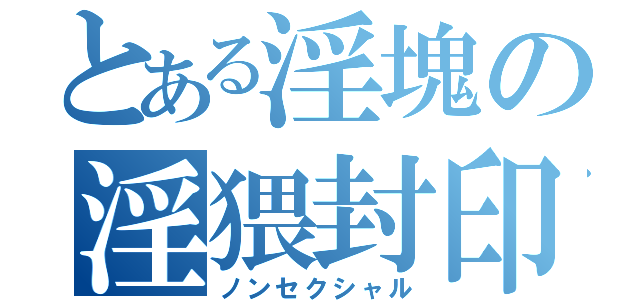 とある淫塊の淫猥封印（ノンセクシャル）