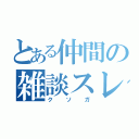 とある仲間の雑談スレ（クソガ）