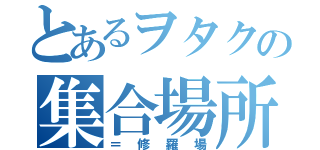 とあるヲタクの集合場所（＝修羅場）