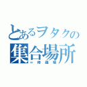 とあるヲタクの集合場所（＝修羅場）