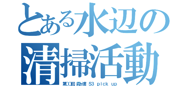 とある水辺の清掃活動（第○○回　霞ヶ浦 ５３ ｐｉｃｋ ｕｐ）