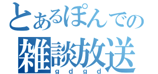 とあるぽんでの雑談放送（ｇｄｇｄ）