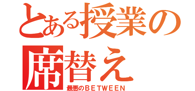 とある授業の席替え（最悪のＢＥＴＷＥＥＮ）