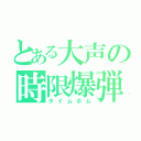 とある大声の時限爆弾（タイムボム）