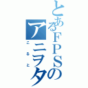 とあるＦＰＳのアニヲタ（こると）