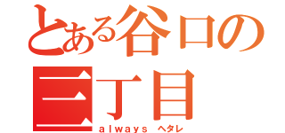 とある谷口の三丁目（ａｌｗａｙｓ ヘタレ）