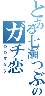 とある七瀬つぶらのガチ恋（ＤＤヲタク）