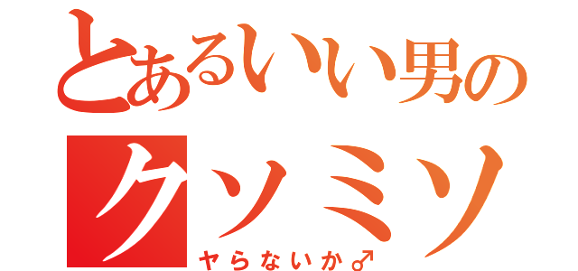 とあるいい男のクソミソ（ヤらないか♂）