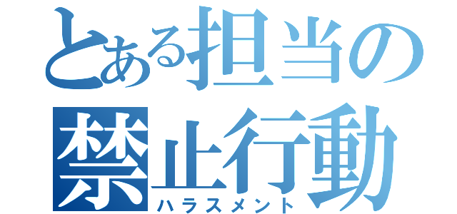 とある担当の禁止行動（ハラスメント）