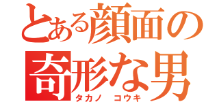 とある顔面の奇形な男（タカノ コウキ）