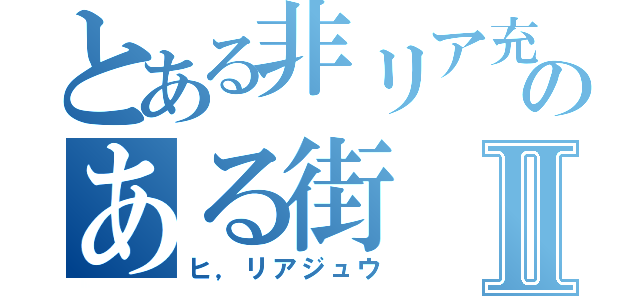 とある非リア充のある街Ⅱ（ヒ，リアジュウ）