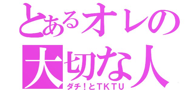 とあるオレの大切な人（ダチ！とＴＫＴＵ）