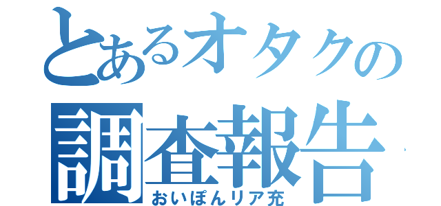 とあるオタクの調査報告（おいぽんリア充）