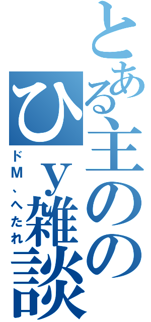 とある主ののひｙ雑談（ドＭ、へたれ）