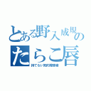 とある野入成規のたらこ唇（持てない知的障害者）