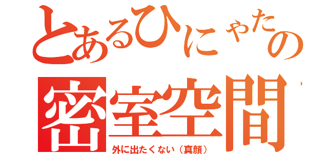 とあるひにゃたの密室空間（外に出たくない（真顔））