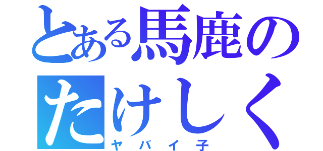 とある馬鹿のたけしくん（ヤバイ子）