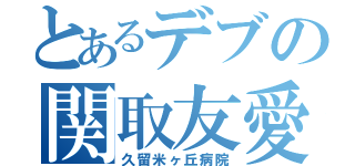 とあるデブの関取友愛（久留米ヶ丘病院）