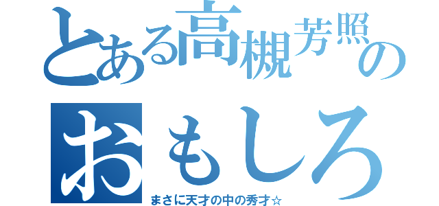 とある高槻芳照のおもしろさ（まさに天才の中の秀才☆）