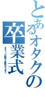 とあるオタクの卒業式（オタク「この調子で童貞もそつぎょ」）