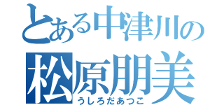 とある中津川の松原朋美（うしろだあつこ）