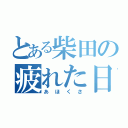 とある柴田の疲れた日（あ　ほ　く　さ）