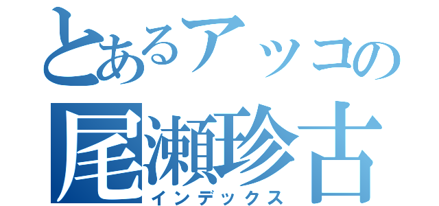 とあるアッコの尾瀬珍古（インデックス）