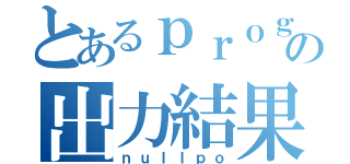 とあるｐｒｏｇｒａｍの出力結果（ｎｕｌｌｐｏ）